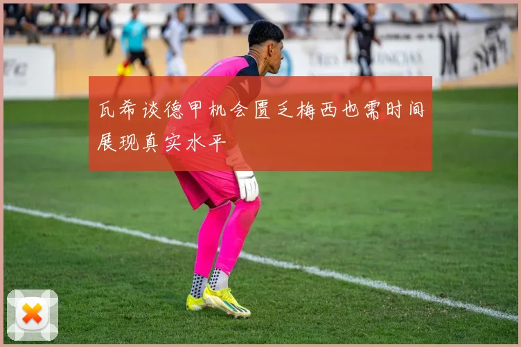 瓦希谈德甲机会匮乏梅西也需时间展现真实水平