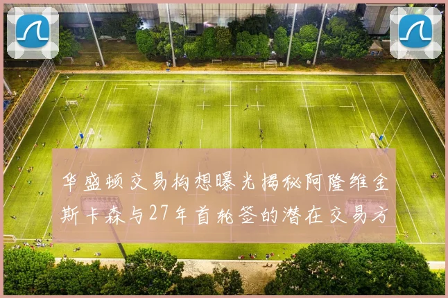 华盛顿交易构想曝光揭秘阿隆维金斯卡森与27年首轮签的潜在交易方案