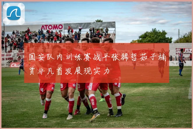 国安队内训练赛战平张稀哲茹子楠贾非凡首发展现实力