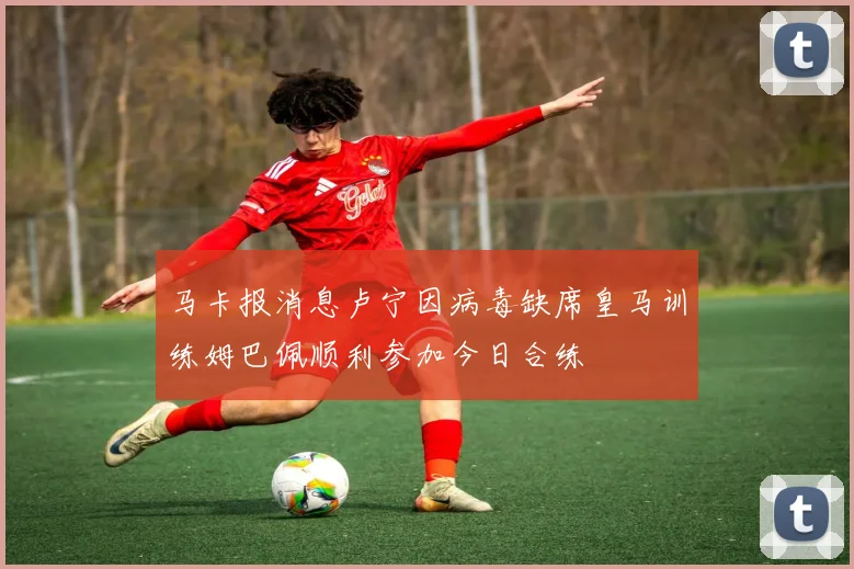 马卡报消息卢宁因病毒缺席皇马训练姆巴佩顺利参加今日合练