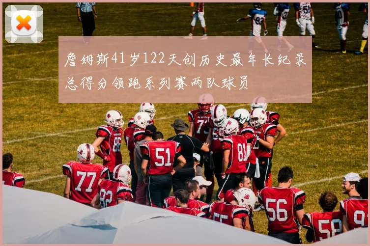 詹姆斯41岁122天创历史最年长纪录总得分领跑系列赛两队球员