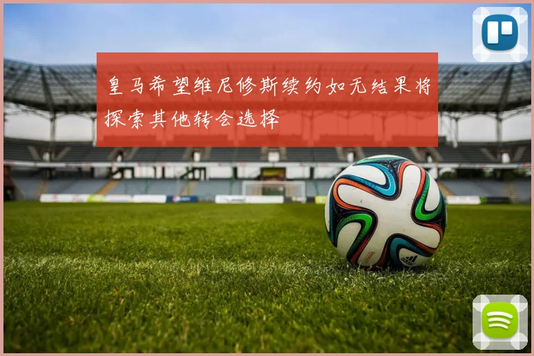 皇马希望维尼修斯续约如无结果将探索其他转会选择