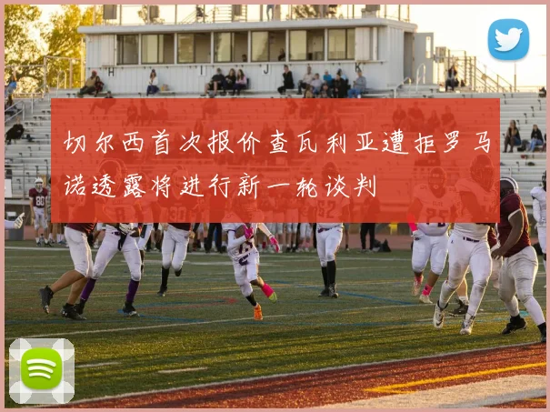 切尔西首次报价查瓦利亚遭拒罗马诺透露将进行新一轮谈判
