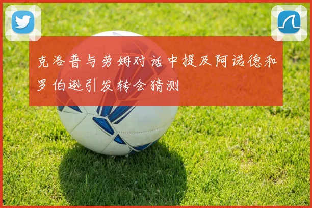 克洛普与劳姆对话中提及阿诺德和罗伯逊引发转会猜测