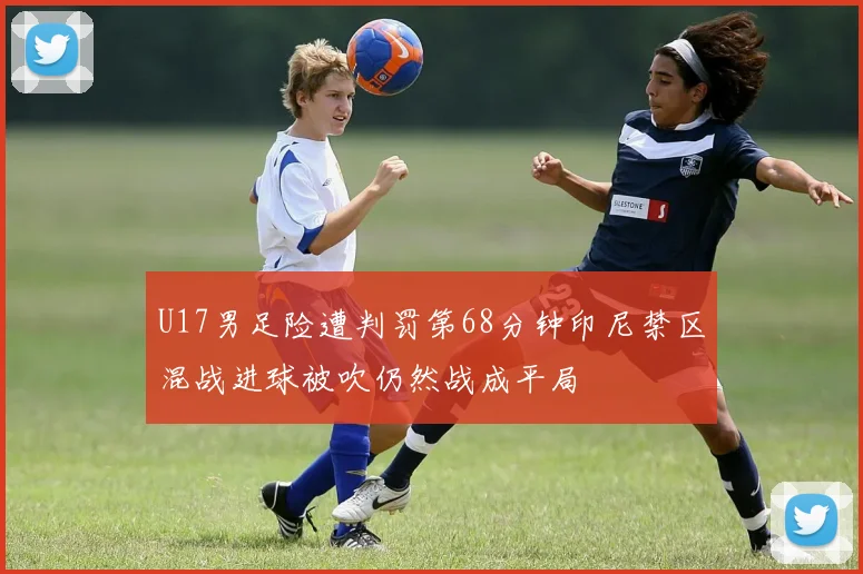 U17男足险遭判罚第68分钟印尼禁区混战进球被吹仍然战成平局
