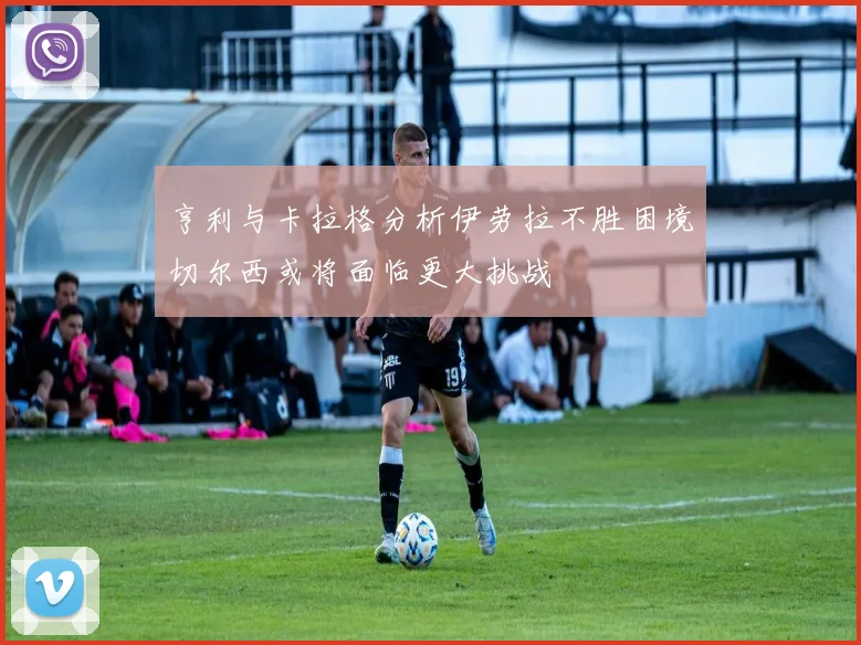 亨利与卡拉格分析伊劳拉不胜困境切尔西或将面临更大挑战