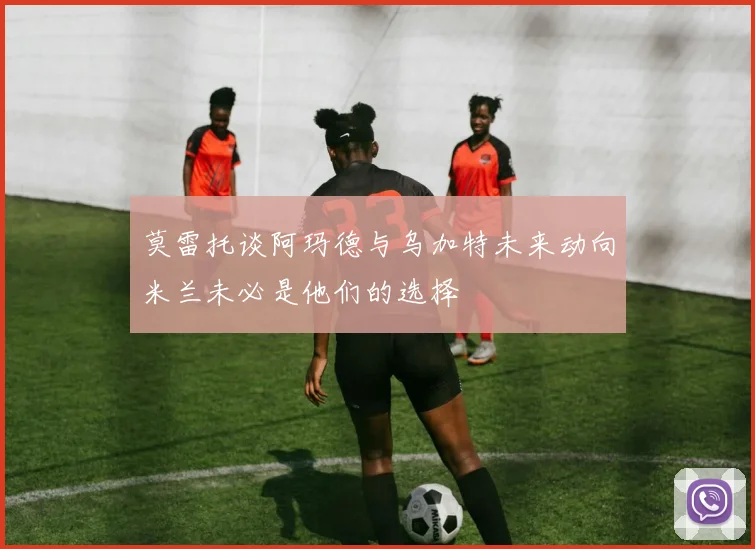 莫雷托谈阿玛德与乌加特未来动向米兰未必是他们的选择
