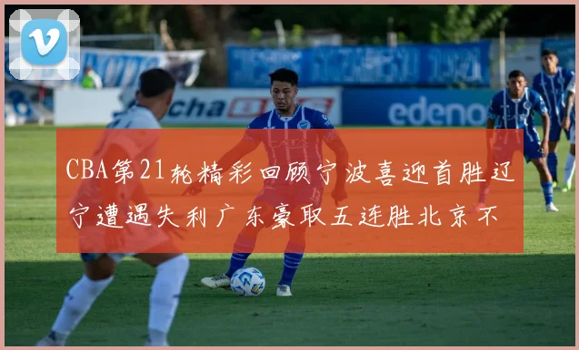 CBA第21轮精彩回顾宁波喜迎首胜辽宁遭遇失利广东豪取五连胜北京不敌天津江苏力克新疆