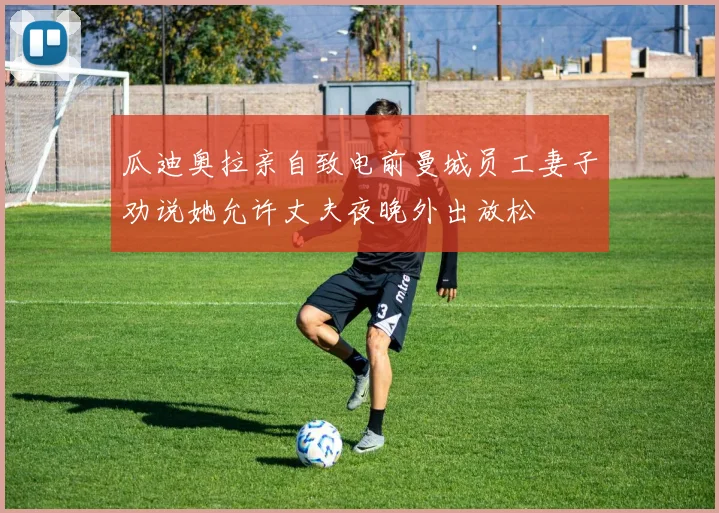 瓜迪奥拉亲自致电前曼城员工妻子劝说她允许丈夫夜晚外出放松