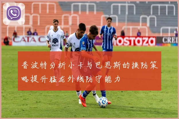 香波特分析小卡与巴恩斯的换防策略提升猛龙外线防守能力