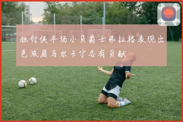 独行侠半场小负爵士弗拉格表现出色浓眉马尔卡宁各有贡献