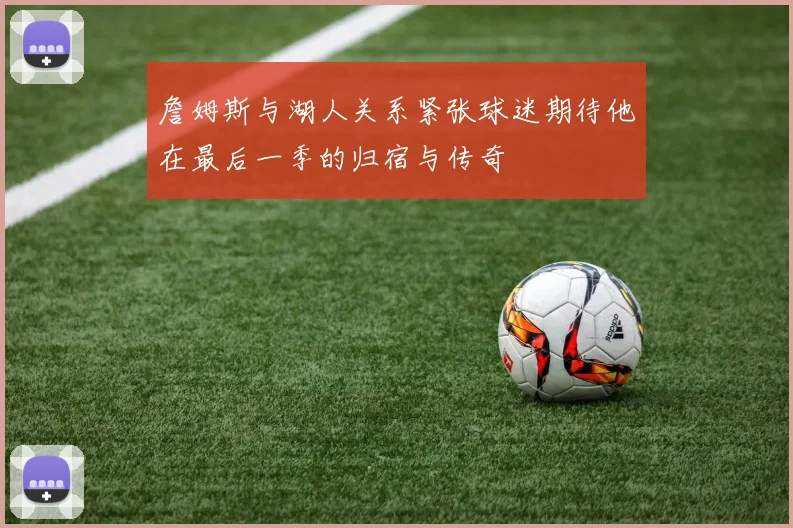 詹姆斯与湖人关系紧张球迷期待他在最后一季的归宿与传奇