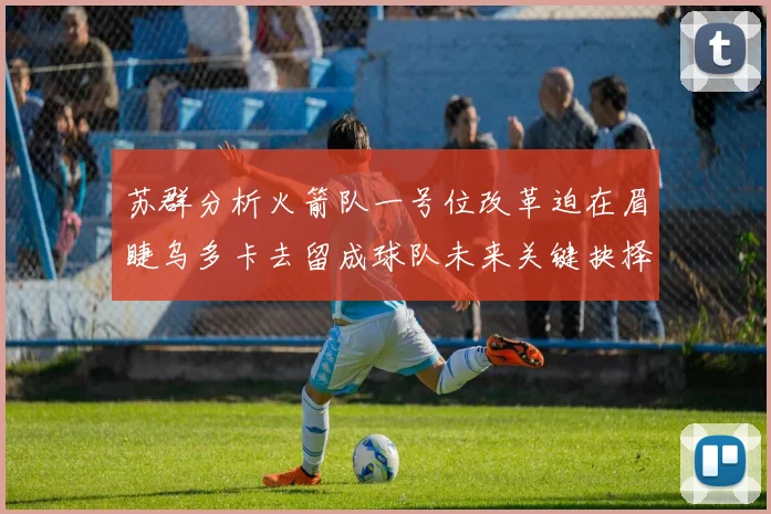 苏群分析火箭队一号位改革迫在眉睫乌多卡去留成球队未来关键抉择