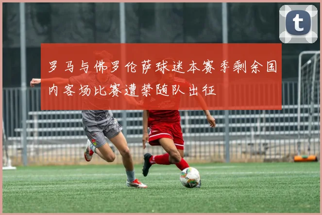 罗马与佛罗伦萨球迷本赛季剩余国内客场比赛遭禁随队出征