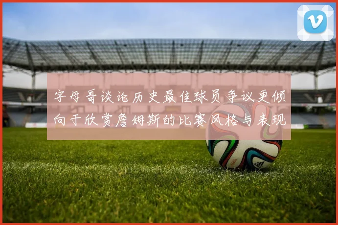 字母哥谈论历史最佳球员争议更倾向于欣赏詹姆斯的比赛风格与表现
