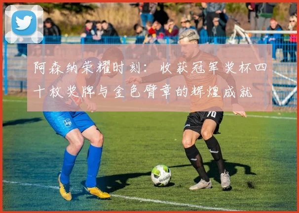 阿森纳荣耀时刻：收获冠军奖杯四十枚奖牌与金色臂章的辉煌成就