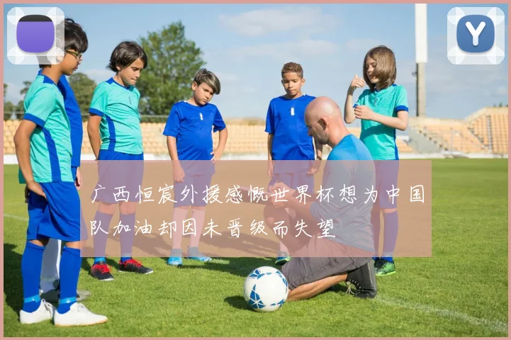广西恒宸外援感慨世界杯想为中国队加油却因未晋级而失望