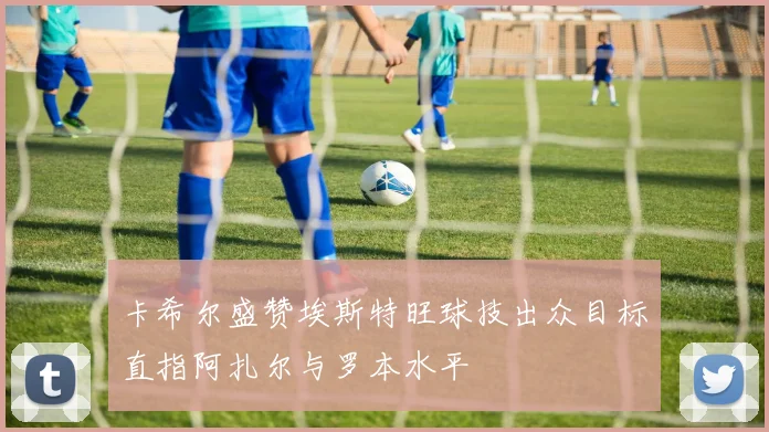 卡希尔盛赞埃斯特旺球技出众目标直指阿扎尔与罗本水平