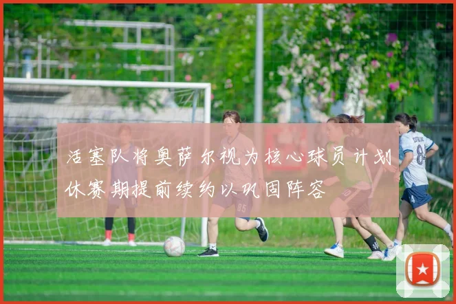 活塞队将奥萨尔视为核心球员计划休赛期提前续约以巩固阵容