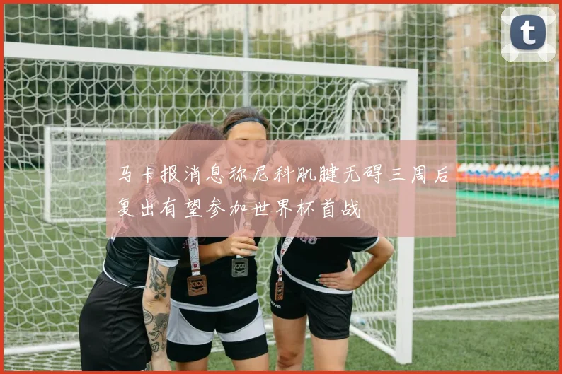 马卡报消息称尼科肌腱无碍三周后复出有望参加世界杯首战