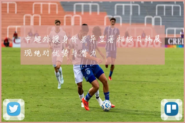 中超外援身价差异显著相较日韩展现绝对优势与潜力